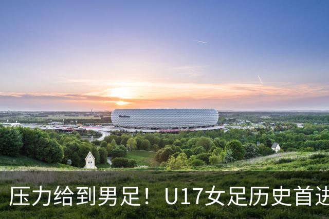 压力给到男足！U17女足历史首进世少赛八强，U17男足11月战世少赛